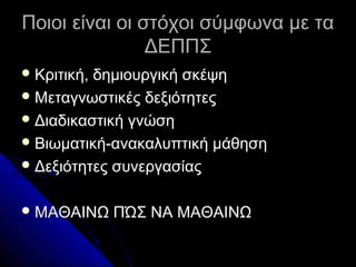 Ποιοι είναι οι στόχοι σύμφωνα με τα
                ΔΕΠΠΣ
 Κριτική,δημιουργική σκέψη
 Μεταγνωστικές δεξιότητες
 Διαδικαστική γνώση
 Βιωματική-ανακαλυπτική μάθηση
 Δεξιότητες συνεργασίας


 ΜΑΘΑΙΝΩ    ΠΏΣ ΝΑ ΜΑΘΑΙΝΩ
 