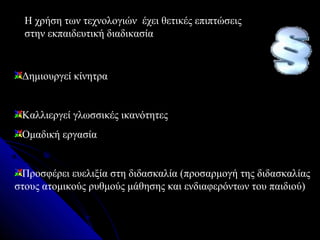 Η χρήση των τεχνολογιών έχει θετικές επιπτώσεις
  στην εκπαιδευτική διαδικασία


 Δημιουργεί κίνητρα


 Καλλιεργεί γλωσσικές ικανότητες
 Ομαδική εργασία


 Προσφέρει ευελιξία στη διδασκαλία (προσαρμογή της διδασκαλίας
στους ατομικούς ρυθμούς μάθησης και ενδιαφερόντων του παιδιού)
 