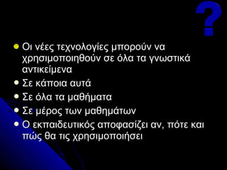 Οι νέες τεχνολογίες μπορούν να
  χρησιμοποιηθούν σε όλα τα γνωστικά
  αντικείμενα
 Σε κάποια αυτά
 Σε όλα τα μαθήματα
 Σε μέρος των μαθημάτων
 Ο εκπαιδευτικός αποφασίζει αν, πότε και
  πώς θα τις χρησιμοποιήσει
 