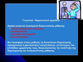 Γνωστικό - διερευνητικό εργαλείο:

Χρήση ανοικτού λογισμικού διερευνητικής μάθησης
  αλληλεπιδραστικά πολυμέσα
  προσομοίωση
  εκπαιδευτικό παιχνίδι
  μοντελοποίηση

Θα προσφέρει στους μαθητές τη δυνατότητα διερεύνησης
πραγματικών ή φανταστικών καταστάσεων, αντίστοιχων του
επιπέδου ωριμότητάς τους, διευκολύνοντας την ανάπτυξη της
δημιουργικής και ανακαλυπτικής μάθησης.
 