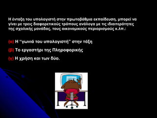 Η ένταξη του υπολογιστή στην πρωτοβάθμια εκπαίδευση, μπορεί να
γίνει με τρεις διαφορετικούς τρόπους ανάλογα με τις ιδιαιτερότητες
της σχολικής μονάδας, τους οικονομικούς περιορισμούς κ.λπ.:


(α) Η “γωνιά του υπολογιστή” στην τάξη
(β) Το εργαστήρι της Πληροφορικής
(γ) Η χρήση και των δύο.
 