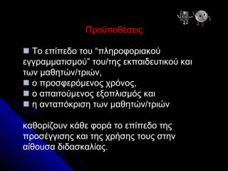 Προϋποθέσεις

 Το επίπεδο του “πληροφοριακού
εγγραμματισμού” του/της εκπαιδευτικού και
των μαθητών/τριών,
 ο προσφερόμενος χρόνος,
 ο απαιτούμενος εξοπλισμός και
 η ανταπόκριση των μαθητών/τριών

καθορίζουν κάθε φορά το επίπεδο της
προσέγγισης και της χρήσης τους στην
αίθουσα διδασκαλίας.
 