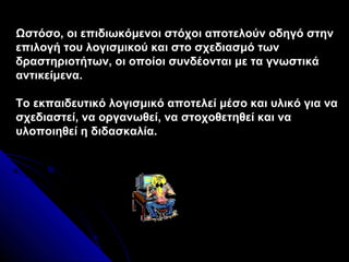 Ωστόσο, οι επιδιωκόμενοι στόχοι αποτελούν οδηγό στην
επιλογή του λογισμικού και στο σχεδιασμό των
δραστηριοτήτων, οι οποίοι συνδέονται με τα γνωστικά
αντικείμενα.

Το εκπαιδευτικό λογισμικό αποτελεί μέσο και υλικό για να
σχεδιαστεί, να οργανωθεί, να στοχοθετηθεί και να
υλοποιηθεί η διδασκαλία.
 