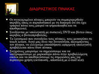 ΔΙΑΔΡΑΣΤΙΚΟΣ ΠΙΝΑΚΑΣ

   Οι συγκεκριμένοι πίνακες μπορούν να συμπεριφερθούν
    ακριβώς όπως οι παραδοσιακοί με τη διαφορά ότι ότι έχει
    γραφτεί πάνω τους μπορεί να ψηφιοποιηθεί και να
    αποθηκευτεί.
   Συνδέονται με υπολογιστή με συσκευές DVD και βίντεο όπως
    ακριβώς ο βιντεοπροβολέας.
   Το λογισμικό που συνοδεύει τους πίνακες, τους μετατρέπει σε
    touch screen. Αυτό μας δίνει την δυνατότητα, ακουμπώντας
    τον πίνακα, να ελέγχουμε οποιαδήποτε εφαρμογή υπολογιστή
    προβάλλεται πάνω στον πίνακα.
   Συγχρόνως μπορούμε να σημειώσουμε και να
    υπογραμμίσουμε με μαρκαδόρο πάνω στην προβαλλόμενη
    εικόνα και να αποθηκεύσουμε τις σημειώσεις μας για
    περαιτέρω χρήση (εκτύπωση , αποστολή με e-mail κλπ).
 