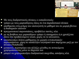    Με τους διαδραστικούς πίνακες ο εκπαιδευτικός:
   γράφει με τους μαρκαδόρους όπως σε ένα παραδοσιακό πίνακα
   αποθηκεύει στη μνήμη του υπολογιστή το μάθημά του σε μορφή βίντεο
    ή διαδοχικών εικόνων
   πραγματοποιεί παρουσιάσεις, προβάλλει ταινίες, κλπ.
   με τη βοήθεια των μαρκαδόρων γράφει ή επισημαίνει ό,τι χρειάζεται
    πάνω στο προβαλλόμενο υλικό, χωρίς να το αλλοιώνει.
   κατασκευάζει πλάνα μαθήματος σε μορφή εντυπωσιακών
    παρουσιάσεων, χάρη σε κατάλληλο λογισμικό που παρέχεται μαζί με τον
    πίνακα (Notebook)
   μετακινεί, περιστρέφει και αλλάζει μέγεθος σε αντικείμενα
    χρησιμοποιώντας μόνο το δάχτυλό του
   μπορεί να χρησιμοποιήσει διαδραστικά παιχνίδια, ασκήσεις κλπ.
 