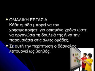  ΟΜΑΔΙΚΗ    ΕΡΓΑΣΙΑ
  Κάθε ομάδα μπορεί να τον
  χρησιμοποιήσει για ορισμένο χρόνο ώστε
  να οργανώσει τη δουλειά της ή να την
  παρουσιάσει στις άλλες ομάδες.
 Σε αυτή την περίπτωση ο δάσκαλος
  λειτουργεί ως βοηθός.
 