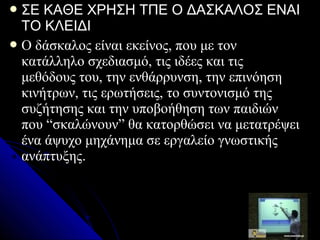  ΣΕ  ΚAΘΕ ΧΡΗΣΗ ΤΠΕ Ο ΔΑΣΚΑΛΟΣ ΕΝΑΙ
  ΤΟ ΚΛΕΙΔΙ
 Ο δάσκαλος είναι εκείνος, που με τον
  κατάλληλο σχεδιασμό, τις ιδέες και τις
  μεθόδους του, την ενθάρρυνση, την επινόηση
  κινήτρων, τις ερωτήσεις, το συντονισμό της
  συζήτησης και την υποβοήθηση των παιδιών
  που “σκαλώνουν” θα κατορθώσει να μετατρέψει
  ένα άψυχο μηχάνημα σε εργαλείο γνωστικής
  ανάπτυξης.
 