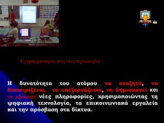 Εγγραμματισμός στις νέες τεχνολογίες



Η δυνατότητα του ατόμου να αναζητά, να
διαχειρίζεται, να επεξεργάζεται, να δημιουργεί και
να αξιολογεί νέες πληροφορίες, χρησιμοποιώντας τη
ψηφιακή τεχνολογία, τα επικοινωνιακά εργαλεία
και την πρόσβαση στα δίκτυα.
 