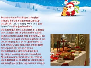 Տարբեր ժամանակներում հայերն
ունեցել են երեք նոր տարի, որոնք
կոչվել են Նավասարդ, Ամանոր կամ
Կաղանդ: Դեռ վաղնջական
ժամանակներում հայերը (և ոչ միայն)
նոր տարին նշում էին գարնանային
գիշերահավասարի օրը` մարտի 21-ին:
Բնապաշտական ժամանակներում այս
տոնը ընկալվում էր ոչ միայն որպես
Նոր տարի, այլև բնության զարթոնքի
խորհրդանիշ: Այդ օրը բոլոր
գավառներում տոնախմբություն
էր, բոլոր տաճարներում տոնական
ծիսակատարություններ էին, բոլորը
աստվածներին զոհեր էին մատուցում`
ակնկալելով լավ ու բերքառատ տարի:
 