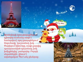 Ֆրանսիայի որոշ քաղաքներում
գլխավոր ուտեստը սագն է
համարվում, որոշ քաղաքներում`
հնդուհավը՝ կաշտանով, իսկ
Փարիզում`խխունջը, սագի լյարդից
պատրաստված պաշտետը, իսկ
խմիչքներից` շամպայնը: Բոլորի
սեղաններին լինում է
ավանդական Պեռ Նոել դեսերտը:
 