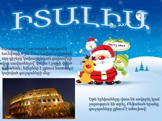 Իտալիայում Նոր տարին սկսվում է
հունվարի 6-ին: Ըստ հավատալիքների`
այդ գիշերը կախարդական ցախավելի
վրա սավառնելով` գալիս է բարի փերի
Բեֆանան , նվերներ է լցնում հատուկ
կախված գուլպաների մեջ:




                                    Եթե երեխաները վատ են սովորել կամ
                                    չարություն են արել, Բեֆանան նրանց
                                    գուլպաները լցնում է ածուխով:
 