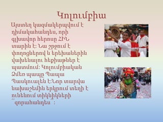 Կոլումբիա
Այստեղ կազմակերպվում է
դիմակահանդես, որի
գլխավոր հերոսը ՀԻՆ
տարին է: Նա շրջում է
փողոցներով և երեխաներին
վախենալու հեքիաթներ է
պատմում: Կոլումբիական
Ձմեռ պապը Պապա
Պասկուալեն է:Նոր տարվա
նախաշեմին երկրում տեղի է
ունենում տիկնիկների
՛՛զորահանդես՛՛:
 