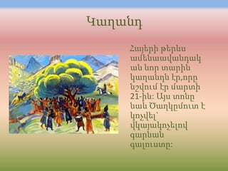 Կաղանդ
    Հայերի թերևս
    ամենաավանդակ
    ան նոր տարին
    կաղանդն էր,որը
    նշվում էր մարտի
    21-ին: Այս տոնը
    նաև Ծաղկըմուտ է
    կոչվել`
    վկայակոչելով
    գարնան
    գալուստը:
 