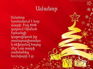Ամանոր
Ամանոր
նշանակում է նոր
տարի: Իսկ XVIII
դարում Սիմեոն
Երևանցի
կաթողիկոսն իր
տոմարագիտակա
ն ռեֆորմով hայոց
մեջ Նոր տարի
սահմանեց
հունվարի 1-ը:
 