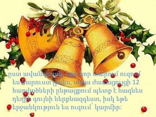 ըստ ավանդույթի, եթե նոր տարում ուզում
 ես հարուստ լինես, ապա ժամացույցի 12
 հարվածների ընթացքում պետք է հագնես
 դեղին գույնի ներքնազգեստ, իսկ եթե
 երջանկություն ես ուզում՝ կարմիր:
 