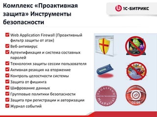 Комплекс «Проактивная
защита» Инструменты
безопасности
  Web Application Firewall (Проактивный
  фильтр защиты от атак)
  Веб-антивирус
  Аутентификация и система составных
  паролей
  Технология защиты сессии пользователя
  Активная реакция на вторжение
  Контроль целостности системы
  Защита от фишинга
  Шифрование данных
  Групповые политики безопасности
  Защита при регистрации и авторизации
  Журнал событий
 