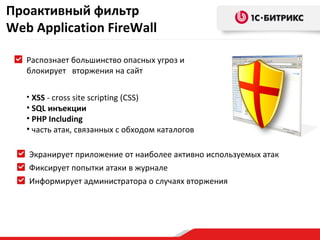 Проактивный фильтр
Web Application FireWall

   Распознает большинство опасных угроз и
   блокирует вторжения на сайт

   • XSS - cross site scripting (СSS)
   • SQL инъекции
   • PHP Including
   • часть атак, связанных с обходом каталогов

   Экранирует приложение от наиболее активно используемых атак
   Фиксирует попытки атаки в журнале
   Информирует администратора о случаях вторжения
 