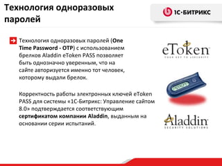 Технология одноразовых
паролей

  Технология одноразовых паролей (One
  Time Password - OTP) с использованием
  брелков Aladdin eToken PASS позволяет
  быть однозначно уверенным, что на
  сайте авторизуется именно тот человек,
  которому выдали брелок.

  Корректность работы электронных ключей eToken
  PASS для системы «1С-Битрикс: Управление сайтом
  8.0» подтверждается соответствующим
  сертификатом компании Aladdin, выданным на
  основании серии испытаний.
 