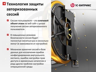 Технология защиты
авторизованных
сессий
 Сессия пользователя – это ключевой
 объект атаки на веб-сайт с целью
 получения сессии авторизованного
 пользователя

 В повышенных режимах
 безопасности сессия будет
 полностью меняться раз в несколько
 минут (в зависимости от настройки)

 Механизм хранения сессий в базе
 данных для исключения ошибок
 конфигурирования виртуального
 хостинга, ошибок настройки прав
 доступа в временным каталогам и
 ряда других проблем настройки
 операционной среды
 