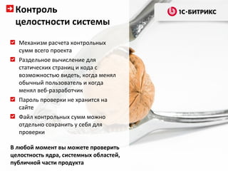 Контроль
 целостности системы
  Механизм расчета контрольных
  сумм всего проекта
  Раздельное вычисление для
  статических страниц и кода с
  возможностью видеть, когда менял
  обычный пользователь и когда
  менял веб-разработчик
  Пароль проверки не хранится на
  сайте
  Файл контрольных сумм можно
  отдельно сохранить у себя для
  проверки

В любой момент вы можете проверить
целостность ядра, системных областей,
публичной части продукта
 