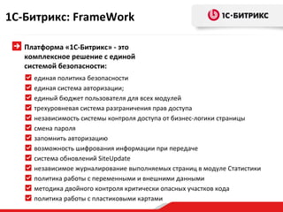 1С-Битрикс: FrameWork

   Платформа «1С-Битрикс» - это
   комплексное решение с единой
   системой безопасности:
     единая политика безопасности
     единая система авторизации;
     единый бюджет пользователя для всех модулей
     трехуровневая система разграничения прав доступа
     независимость системы контроля доступа от бизнес-логики страницы
     смена пароля
     запомнить авторизацию
     возможность шифрования информации при передаче
     система обновлений SiteUpdate
     независимое журналирование выполняемых страниц в модуле Статистики
     политика работы с переменными и внешними данными
     методика двойного контроля критически опасных участков кода
     политика работы с пластиковыми картами
 