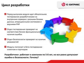 Цикл разработки

   Перед выпуском модуля идет обязательное
   тестирование разработчиками на
   внутренних серверах с разными базами
   данных, операционными системами и
   версиями PHP

   Отдел тестирования проверяет на
   соответствие бизнес-функциональности и
   наличие ошибок

   Отдел безопасности проверяет на наличие
   уязвимостей

   Модуль поступает в бета-тестирование
   клиентам и партнерам

 Разработчики работают в компании по 5-8 лет, но все равно допускают
 ошибки в безопасности. Почему?
 