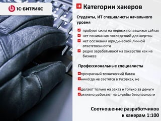 Категории хакеров
Студенты, ИТ специалисты начального
уровня
  пробуют силы на первых попавшихся сайтах
  нет понимания последствий для жертвы
  нет осознания юридической личной
  ответственности
  редко зарабатывают на хакерстве как на
  бизнесе

Профессиональные специалисты
 прекрасный технический багаж
 никогда не светятся в тусовках, не

 делают только на заказ и только за деньги
 активно работают на службы безопасности


      Соотношение разработчиков
                 к хакерам 1:100
 