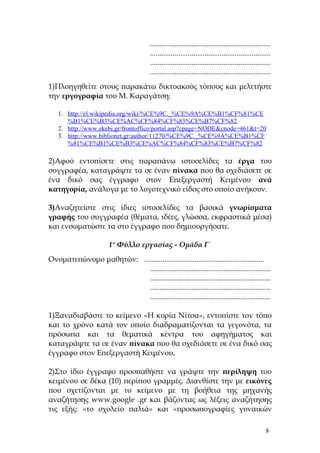 ................................................................
                                         ................................................................
                                         ................................................................
                                         ................................................................
1)Πλοηγηθείτε στους παρακάτω δικτυακούς τόπους και μελετήστε
την εργογραφία του Μ. Καραγάτση:

   1. http://el.wikipedia.org/wiki/%CE%9C._%CE%9A%CE%B1%CF%81%CE
      %B1%CE%B3%CE%AC%CF%84%CF%83%CE%B7%CF%82
   2. http://www.ekebi.gr/frontoffice/portal.asp?cpage=NODE&cnode=461&t=20
   3. http://www.biblionet.gr/author/11270/%CE%9C._%CE%9A%CE%B1%CF
      %81%CE%B1%CE%B3%CE%AC%CF%84%CF%83%CE%B7%CF%82

2)Αφού εντοπίσετε στις παραπάνω ιστοσελίδες τα έργα του
συγγραφέα, καταγράψτε τα σε έναν πίνακα που θα σχεδιάσετε σε
ένα δικό σας έγγραφο στον Επεξεργαστή Κειμένου ανά
κατηγορία, ανάλογα με το λογοτεχνικό είδος στο οποίο ανήκουν.

3)Αναζητείστε στις ίδιες ιστοσελίδες τα βασικά γνωρίσματα
γραφής του συγγραφέα (θέματα, ιδέες, γλώσσα, εκφραστικά μέσα)
και ενσωματώστε τα στο έγγραφο που δημιουργήσατε.

                        1ο Φύλλο εργασίας - Ομάδα Γ΄
Ονοματεπώνυμο μαθητών: ................................................................
                          ................................................................
                          ................................................................
                          ................................................................
                          ................................................................

1)Ξαναδιαβάστε το κείμενο «Η κυρία Νίτσα», εντοπίστε τον τόπο
και το χρόνο κατά τον οποίο διαδραματίζονται τα γεγονότα, τα
πρόσωπα και τα θεματικά κέντρα του αφηγήματος και
καταγράψτε τα σε έναν πίνακα που θα σχεδιάσετε σε ένα δικό σας
έγγραφο στον Επεξεργαστή Κειμένου.

2)Στο ίδιο έγγραφο προσπαθήστε να γράψτε την περίληψη του
κειμένου σε δέκα (10) περίπου γραμμές. Διανθίστε την με εικόνες
που σχετίζονται με το κείμενο με τη βοήθεια της μηχανής
αναζήτησης www.google .gr και βάζοντας ως λέξεις αναζήτησης
τις εξής: «το σχολείο παλιά» και «προσωπογραφίες γυναικών

                                                                                                      8
 