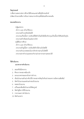 3

วัตถุประสงค์
1.เพื่อความสะดวกต่อการศึกษาได้ด้วยตนเองผ่านสื่ออิเล็กทรอนิกส์
2.พัฒนาโปรแกรมสื่อการเรียนการสอนภาษาอังกฤษชั้นมัธยมศึกษาตอนต้น

ขอบเขตโครงงาน

       1.ผู้ดูแลระบบ
       - มีการ Login เข้ามาใช้ระบบ
       - สามารถสร้างบทเรียนใหม่ได้
       - สามารถแก้ไขเนื้อหา บทเรียนที่ได้สร้างไว้แล้วได้เพื่อปรับปรุงแก้ไขเนื้อหาให้ทันต่อปัจจุบัน
       - สามารถสร้างข้อสอบในแต่ละรายวิชา
       2.ผู้ที่ต้องการศึกษา
       - มีการ Login เข้ามาใช้ระบบ
       - สามารถเข้าดูเนื้อหา บทเรียนที่สร้างไว้ผ่านเว็บไซต์ได้
       - สามารถทาแบบทดสอบในรายวิชาต่างๆผ่านเว็บไซต์ได้
       - สามารถฝากคาถามและตอบคาถามผ่านทางกระดานสนทนาได้


วิธีดาเนินงาน
         แนวทางการดาเนินงาน

  1. เสนอหัวข้อโครงงาน
  2. ศึกษาการคงสภาพอ็อบเจ็ก
  3. ออกแบบคลาสและกลไกลการทางาน
  4. เขียนโปรแกรมตัวอย่างด้วยวิธีการคงสภาพวัตถุกับตัวอย่างของตารางเชิงความสัมพันธ์
  5. จัดทาโปรแกรมและส่วนต่างของโปรแกรม
  6. ทดสอบโปรแกรม
  7. แก้ไขและเพิ่มเติมโปรแกรมให้สมบูรณ์
  8. จัดทาคู่มือการใช้โปรแกรม
  9. รายงานผลการดาเนินงาน
  10. จัดทาเอกสาร
 