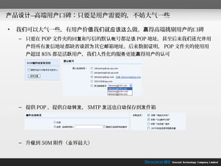 产品设计—高端用户口碑：只要是用户需要的，不妨大气一些

•   我们可以大气一些，有用户价值我们就应该这么做。赢得高端挑剔用户的口碑
    – 只要在 POP 文件夹的回复和写信的默认帐号都是该 POP 地址，甚至后来我们还允许用
     户将所有发信地址都缺省设置为其它邮箱地址。后来数据证明， POP 文件夹的使用用
     户超过 85% 都是活跃用户，我们人性化的服务更能赢得用户的认可




    – 提供 POP ，提供自动转发， SMTP 发送也自动保存到发件箱




    – 升级到 50M 附件（业界最大）
 