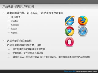 产品设计—高端用户的口碑

•   浏览器的兼容性，如 QQMail 一直是兼容多种浏览器
    – IE 内核类
    – Firefox
    – Chrome
    – Safari
    – Opera


•   产品功能的向后兼容性
•   产品升级时的兼容性考虑，包括
    –   用户的设置的配置和使用习惯配置
    –   安装位置，文件夹的命名格式等
    –   如何更 Smart 的更改注册表（已有则无需再写，减少操作系统和安全产品的预警）
 