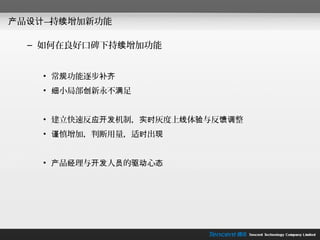 产品设计— 续增加新功能
     持

  – 如何在良好口碑下持续增加功能


    • 常规功能逐步补齐
    • 细小局部创新永不满足


    • 建立快速反应开发机制，实时灰度上线体验与反馈调整
    • 谨慎增加，判断用量，适时出现


    • 产品经理与开发人员的驱动心态
 