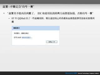 运营— 稳定会“功亏一篑”
   不

•   “ 运营真不能再出问题了。 IDC 和应用抗故障两方面都要加强，否则功亏一篑”
    – 07 年 QQMail 出了一些运维故障。现在通过核心的系统和业务数据异常波动来发现问
     题
 