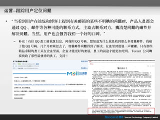 运营—跟踪用户定位问题

•   “ 当看到用户在论坛和博客上提到有关邮箱的某些不明确的问题时，产品人员都会
    通过 QQ 、邮件等各种可能的联系方式，主动去联系对方，搞清楚问题的细节并
    解决问题。当然，用户也会报答我们一个好的口碑。”
    –   补充：有位 QQ 员工给我发信息，问我的 QQ 号码，想知道为什么我总收到那么多垃圾邮件。我给
        了他 QQ 号码。几个月时间过去了，垃圾邮件问题得到了解决，在这里对他说一声谢谢。只有那些
        精益求精的员工呆在企业里面，企业才能更好的发展，员工的前途才能更加光明。 Tecent 公司确
        实吸收了那些最优秀的员工，支持！
 