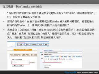 交互设计—Don't make me think

•   “ 返回”的位置和做法很重要：这是整个 QQMail 的交互的“枢纽”，如同围棋中的“玉
    柱”，也定义了邮箱的交互风格。
•   帮用户自动选中：在输入独立密码或加密 folder 输入密码时错误后，应该把输入
    框内的内容 select 上，这样就可以直接打入而不用清除了
•   光标定位：之前的点 " 回复 " 时光标 focus 到正文的问题改好了 , 但却没有注意到
    点 " 转发 " 时光标 , 反而应是在 " 收件人 " 处而不是正文处 , 因为一般总要填写转
    发人 , 而回复 ( 包括回复全部 ) 则是直接输入内容 .
 