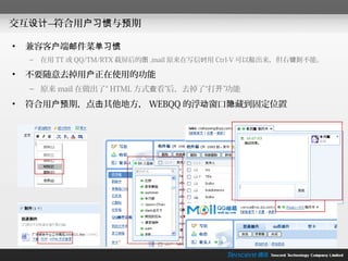 交互设计—符合用户习惯与预期

•   兼容客户端邮件菜单习惯
    –   在用 TT 或 QQ/TM/RTX 截屏后的图 ,mail 原来在写信时用 Ctrl-V 可以贴出来，但右键则不能。

•   不要随意去掉用户正在使用的功能
    – 原来 mail 在做出了“ HTML 方式查看”后，去掉了“打开”功能

•   符合用户预期，点击其他地方， WEBQQ 的浮动窗口隐藏到固定位置
 