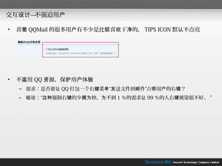 交互设计—不强迫用户

•   喜爱 QQMail 的很多用户有不少是比较喜欢干净的， TIPS ICON 默认不点亮




•   不滥用 QQ 资源，保护用户体验
    – 需求：是否要让 QQ 打包一个右键菜单“发送文件到邮件”占领用户的右键？
    – 结论：“这种强制右键的少搞为妙，为不到 1 ％的需求让 99 ％的人右键被染很不好。 ”
 