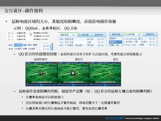 交互设计—操作便利

•   鼠标响应区域的大小，灵敏度和精确度，直接影响操作体验
    示例： QQMail ，业务导航区， QQ 音乐




    – QQ 影音的快捷播放按钮：最初的设计改为方形扩大点击区域，考虑性能去掉按钮显示
           最初的设计           优化后        最后




    – 鼠标动作需要精确的判断，捕捉用户意图（如： QQ 影音的鼠标左键点击的精确判断）
       • 左键单击画面可以移动窗口
       • 没有移动窗口时左键弹起才暂停画面，移动范围少于一定数值算暂停
       • 右键菜单出现后的左击画面不执行暂停，视为取消右键菜单
 
