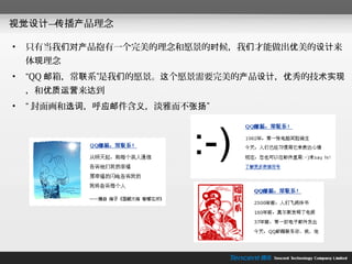 视觉设计— 播产品理念
     传

•   只有当我们对产品抱有一个完美的理念和愿景的时候，我们才能做出优美的设计来
    体现理念
•   “QQ 邮箱，常联系”是我们的愿景。这个愿景需要完美的产品设计，优秀的技术实现
    ，和优质运营来达到
•   “ 封面画和选词，呼应邮件含义，淡雅而不张扬”
 