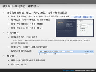 视觉设计—制定规范，维持统一

•   文字使用要规范，语法，大小，颜色，大小写都需要注意
    –   能用一个词表达的，不用一句话。能用一句话表达清楚的，不用两句话
    –   每个概念都只有唯一一种表达。如” VIP” 的概念

    –   能用一种字体颜色的，不多用一种颜色

    –   能用一种字体大小的，不多用一种大小

•   用标准组件
    –   能用标准控件的，不自己画控件
        （一个 button ，就有 focused,selected, up/down,enabled/disabled,tab 顺序等多种状态要画和处理，不容易的，
        而且要考虑浏览器兼容）

    –   能用文字的，不用图片（加图片是要申请的）

    –   保持尽可能少的格式式样

•   维持统一
    –   就算字体和行间距等小细节都应该关注到

    –   英文字体 Tahoma
 