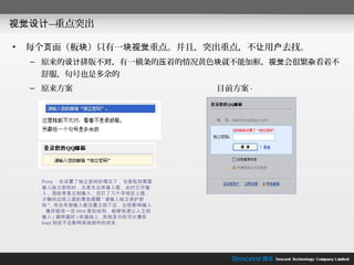 视觉设计—重点突出

•   每个页面（板块）只有一块视觉重点。并且，突出重点，不让用户去找。
    – 原来的设计排版不对，有一横条的压着的情况黄色块就不能加框，视觉会很繁杂看着不
     舒服，句号也是多余的
    – 原来方案                           目前方案 ·




     Pony ：在设置了独立密码的情况下 , 当登陆到需要
     输入独立密码时 , 总是先出来输入框 , 此时已可输
     入 , 我经常是立刻输入 , 但打了几个字母后上面 ,
     才瞬间出现上面的黄色提醒 " 请输入独立保护密
     码 ", 而会导致输入框位置立刻下压 , 比较影响输入
     . 最好能改一改 html 里的结构 , 能够快速让人立刻
     输入 ( 越快越好 ) 的基础上 , 其他显示的可以慢些
     load 到但不应影响其他部件的改变 .
 