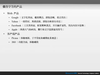 值得学习的产品

•   Web 产品
    – Google ：文字化界面，极致简洁，排版清晰，重点突出；
    – Yahoo ：一致性好，风格清新，排版有标准有章法；
    – Facebook ：工具类界面，框架简单灵活，并具备扩展性，突出内容少装饰；
    – Apple ：风格大气和时尚，图片和文字混排运用得当；

•   客户端产品
    – Picasa ：体验创新，于平常处和细微处见创意；
    – 360 ：功能全面，体验细致
 