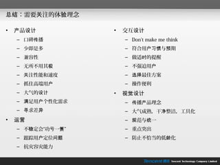 总结：需要关注的体验理念

•   产品设计           •   交互设计
    – 口碑传播             – Don't make me think
    – 少即是多             – 符合用户习惯与预期
    – 兼容性              – 做适时的提醒
    – 无所不用其极           – 不强迫用户
    – 关注性能和速度          – 选择最佳方案
    – 抓住高端用户           – 操作便利
    – 大气的设计        •   视觉设计
    – 满足用户个性化需求        – 传播产品理念
    – 寻求差异             – 大气成熟，干净整洁，工具化
•   运营                 – 规范与统一
    – 不稳定会“功亏一篑”       – 重点突出
    – 跟踪用户定位问题         – 防止不恰当的低龄化
    – 抗灾容灾能力
 
