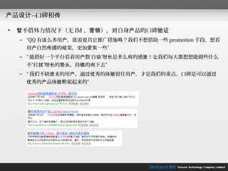 产品设计—口碑相传

•   暂不借外力情况下（无 IM 、营销），对自身产品的口碑验证
    – “QQ 有这么多用户，还需要其它推广措施吗？我们不想借助一些 promotion 手段，想看
     用户自然传播的结果，更加坚实一些”
    – “ 能搭好一个平台看着用户数‘自动’增长是多么爽的感觉！让我们每天都想想能做些什么
     不“打扰”增长的势头，持续的爽下去”
    – “ 我们不缺进来的用户，通过优秀的体验留住用户，才是我们的重点。口碑是可以通过
     优秀的产品体验积累起来的”
 