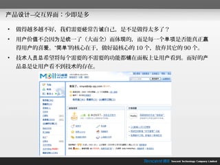 产品设计—交互界面：少即是多

•   做得越多越不好，我们需要经常告诫自己，是不是做得太多了？
•   用户价值不会因为是统一了（大而全）而体现的，而是每一个单项是否能真正赢
    得用户的喜爱。“简单”的核心在于，做好最核心的 10 个，放弃其它的 90 个。
•   技术人员总希望将每个需要的不需要的功能都铺在面板上让用户看到。而好的产
    品总是让用户看不到技术的存在。
 