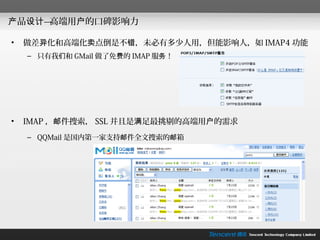 产品设计—高端用户的口碑影响力

•   做差异化和高端化卖点倒是不错，未必有多少人用，但能影响人，如 IMAP4 功能
    – 只有我们和 GMail 做了免费的 IMAP 服务！




•   IMAP ，邮件搜索， SSL 并且是满足最挑剔的高端用户的需求
    – QQMail 是国内第一家支持邮件全文搜索的邮箱
 