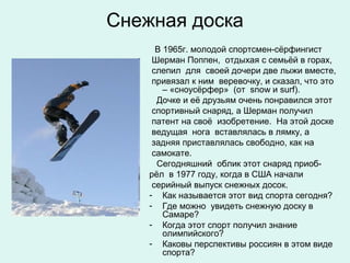 Снежная доска
      В 1965г. молодой спортсмен-сёрфингист
     Шерман Поппен, отдыхая с семьёй в горах,
     слепил для своей дочери две лыжи вместе,
     привязал к ним веревочку, и сказал, что это
        – «сноусёрфер» (от snow и surf).
      Дочке и её друзьям очень понравился этот
     спортивный снаряд, а Шерман получил
     патент на своё изобретение. На этой доске
     ведущая нога вставлялась в лямку, а
     задняя приставлялась свободно, как на
     самокате.
      Сегодняшний облик этот снаряд приоб-
    рёл в 1977 году, когда в США начали
     серийный выпуск снежных досок.
    - Как называется этот вид спорта сегодня?
    - Где можно увидеть снежную доску в
        Самаре?
    - Когда этот спорт получил знание
        олимпийского?
    - Каковы перспективы россиян в этом виде
        спорта?
 