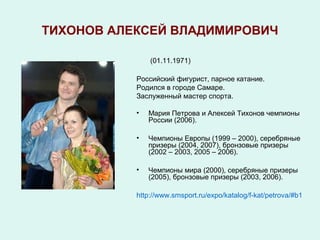 ТИХОНОВ АЛЕКСЕЙ ВЛАДИМИРОВИЧ

               (01.11.1971)

           Российский фигурист, парное катание.
           Родился в городе Самаре.
           Заслуженный мастер спорта.

           •   Мария Петрова и Алексей Тихонов чемпионы
               России (2006).

           •   Чемпионы Европы (1999 – 2000), серебряные
               призеры (2004, 2007), бронзовые призеры
               (2002 – 2003, 2005 – 2006).

           •   Чемпионы мира (2000), серебряные призеры
               (2005), бронзовые призеры (2003, 2006).

           http://www.smsport.ru/expo/katalog/f-kat/petrova/#b1
 