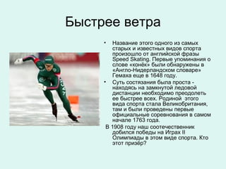 Быстрее ветра
     •  Название этого одного из самых
        старых и известных видов спорта
        произошло от английской фразы
        Speed Skating. Первые упоминания о
        слове «конёк» были обнаружены в
        «Англо-Нидерландском словаре»
        Гемаха еще в 1648 году.
     • Суть состязания была проста -
        находясь на замкнутой ледовой
        дистанции необходимо преодолеть
        ее быстрее всех. Родиной этого
        вида спорта стала Великобритания,
        там и были проведены первые
        официальные соревнования в самом
        начале 1763 года.
      В 1908 году наш соотечественник
        добился победы на Играх ІІ
        Олимпиады в этом виде спорта. Кто
        этот призёр?
 