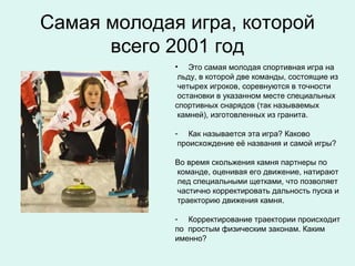 Самая молодая игра, которой
      всего 2001 год
             • Это самая молодая спортивная игра на
              льду, в которой две команды, состоящие из
              четырех игроков, соревнуются в точности
              остановки в указанном месте специальных
             спортивных снарядов (так называемых
              камней), изготовленных из гранита.

             - Как называется эта игра? Каково
              происхождение её названия и самой игры?

             Во время скольжения камня партнеры по
             команде, оценивая его движение, натирают
             лед специальными щетками, что позволяет
             частично корректировать дальность пуска и
             траекторию движения камня.

             - Корректирование траектории происходит
             по простым физическим законам. Каким
             именно?
 
